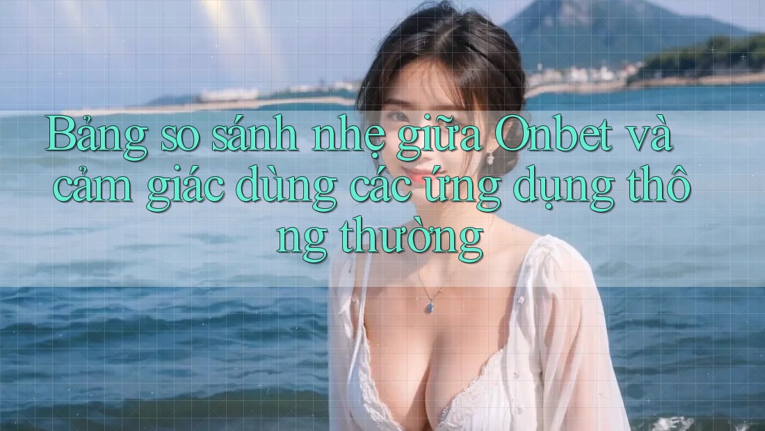 Bảng so sánh nhẹ giữa Onbet và cảm giác dùng các ứng dụng thông thường