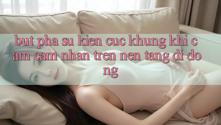 Bứt Phá Sự kiện Cực Khủng Khi Cảm cảm nhận Trên Nền tảng di động