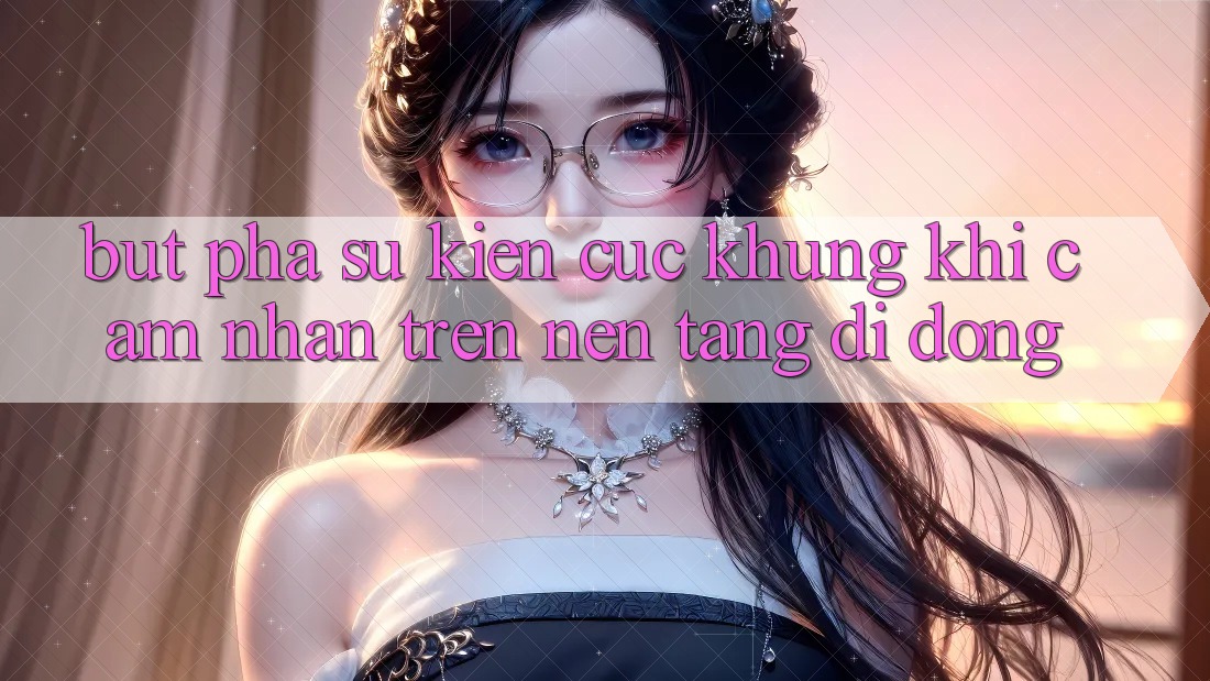 Bứt Phá Sự kiện Cực Khủng Khi Cảm nhận Trên Nền tảng di động
