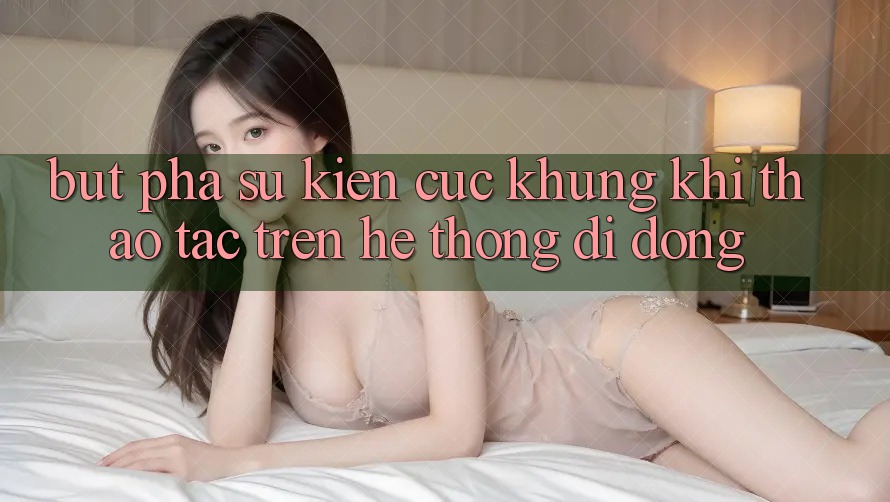 Bứt Phá Sự kiện Cực Khủng Khi Thao tác Trên Hệ thống di động