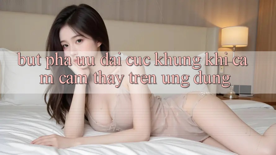 Bứt Phá Ưu đãi Cực Khủng Khi Cảm cảm thấy Trên Ứng dụng