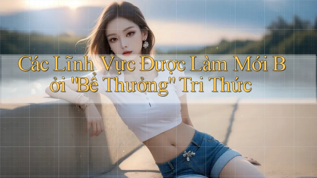 Các Lĩnh Vực Được Làm Mới Bởi “Bể Thưởng” Tri Thức