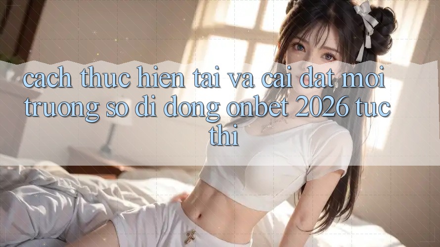 Cách thực hiện Tải Và Cài Đặt Môi trường số di động Onbet 2026 Tức thì