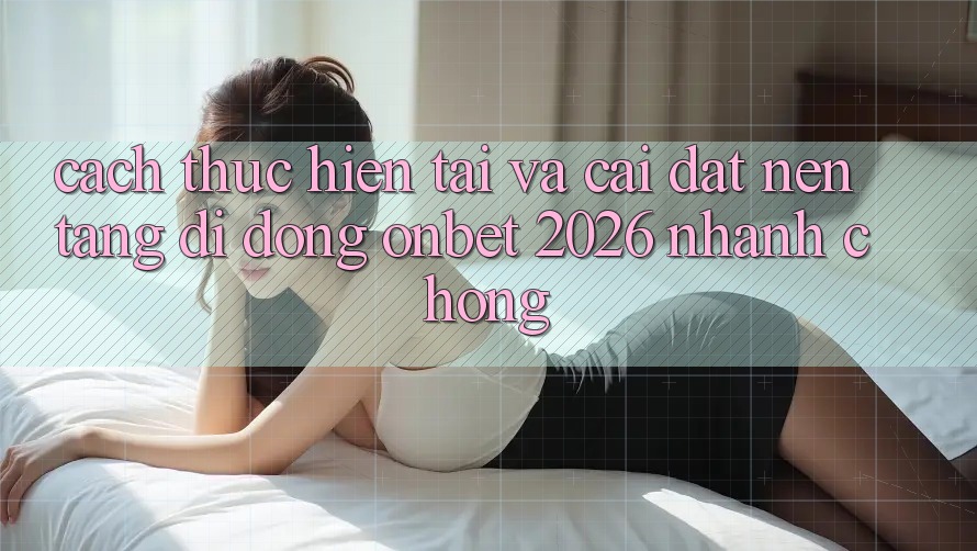 Cách thực hiện Tải Và Cài Đặt Nền tảng di động Onbet 2026 Nhanh Chóng