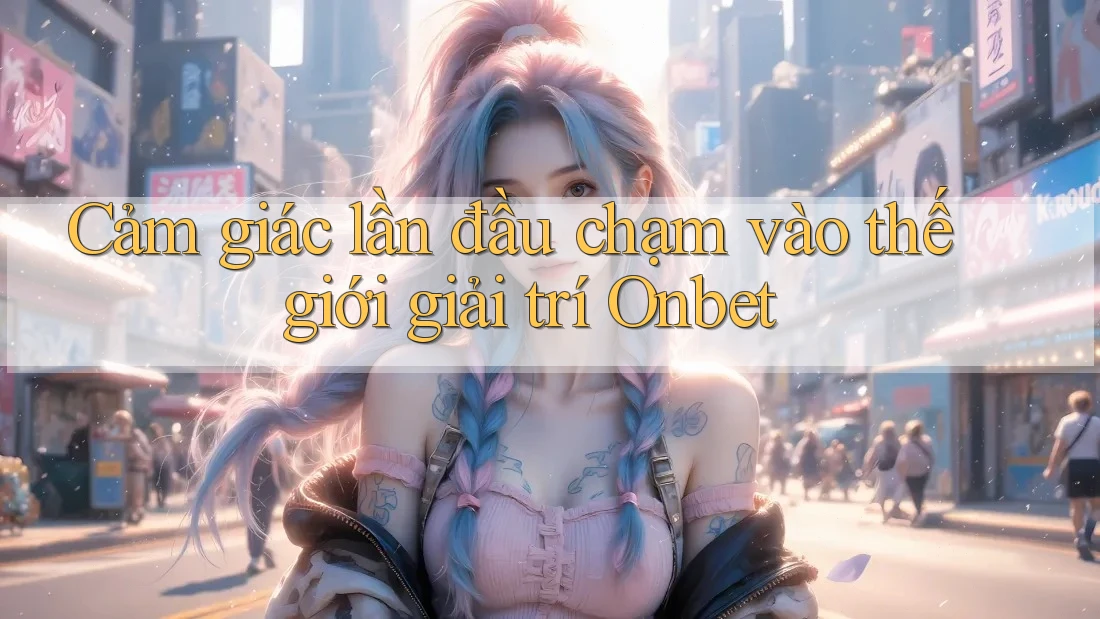 Cảm giác lần đầu chạm vào thế giới giải trí Onbet
