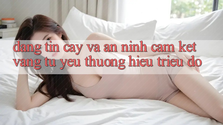 Đáng tin cậy Và An ninh: Cam Kết Vàng Từ Yêu thương Hiệu Triệu Đô