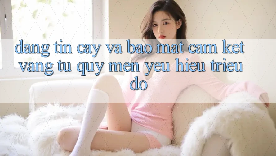 Đáng tin cậy Và Bảo Mật: Cam Kết Vàng Từ Quý mến yêu Hiệu Triệu Đô