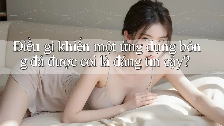 Điều gì khiến một ứng dụng bóng đá được coi là đáng tin cậy?