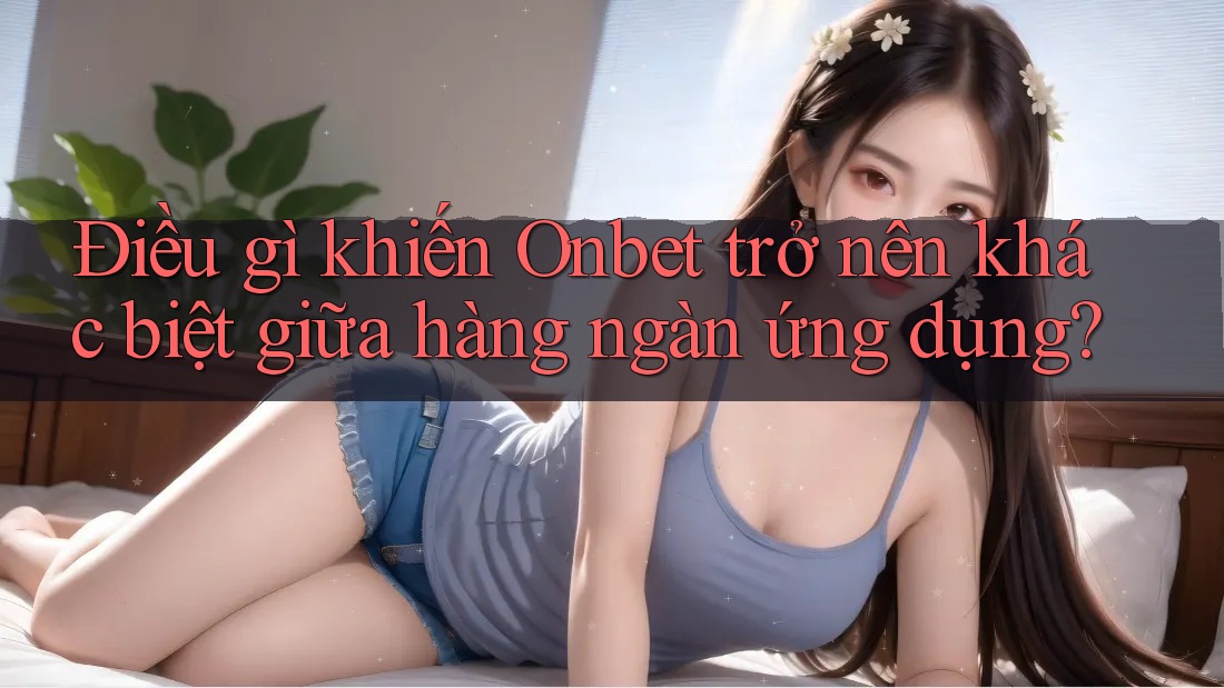 Điều gì khiến Onbet trở nên khác biệt giữa hàng ngàn ứng dụng?