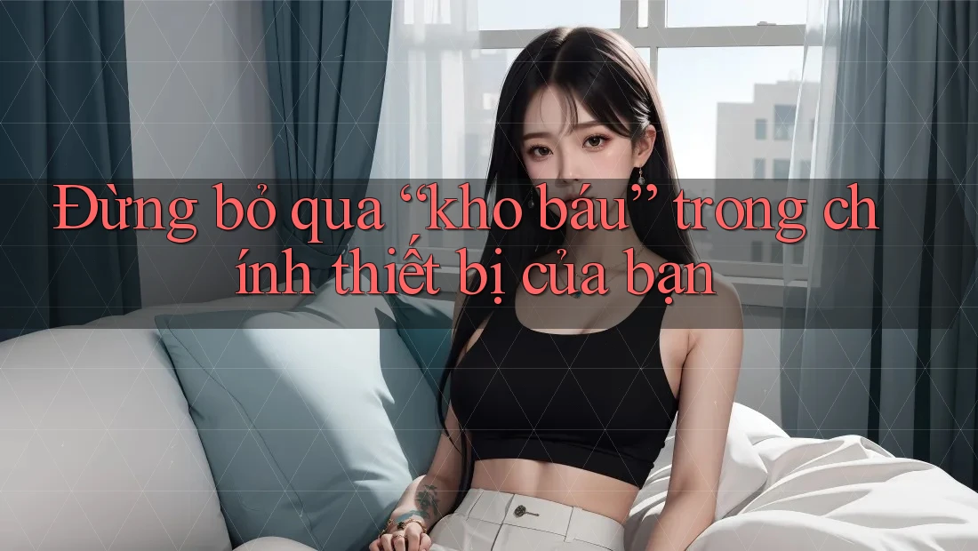 Đừng bỏ qua “kho báu” trong chính thiết bị của bạn
