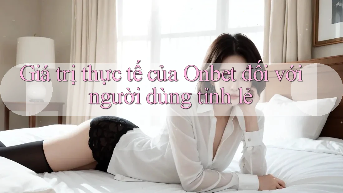 Giá trị thực tế của Onbet đối với người dùng tỉnh lẻ
