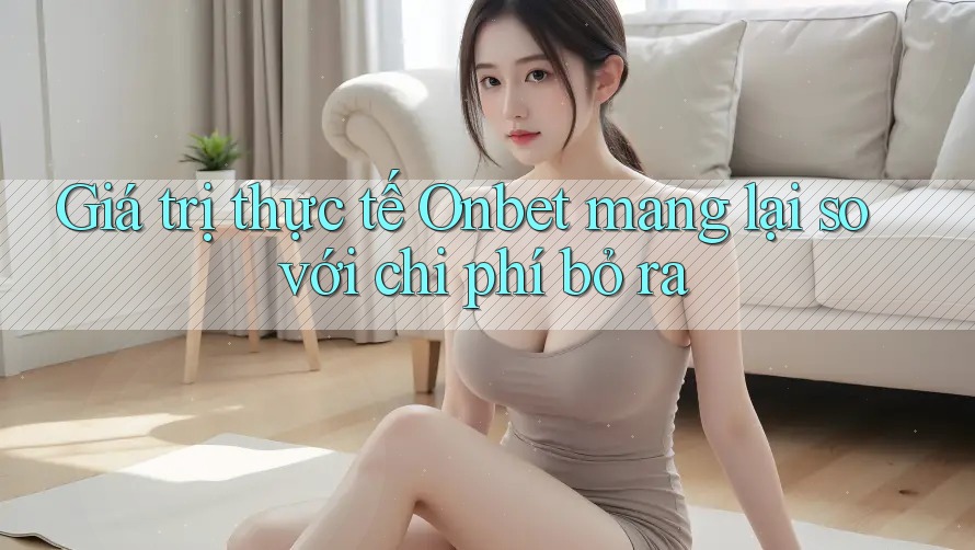 Giá trị thực tế Onbet mang lại so với chi phí bỏ ra