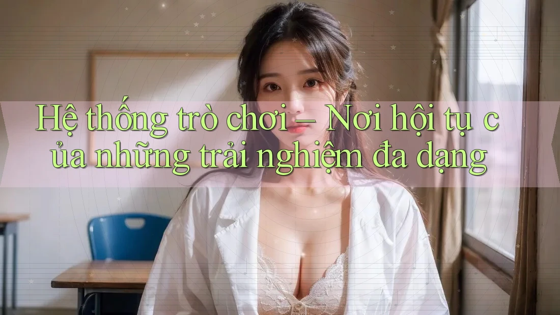 Hệ thống trò chơi – Nơi hội tụ của những trải nghiệm đa dạng