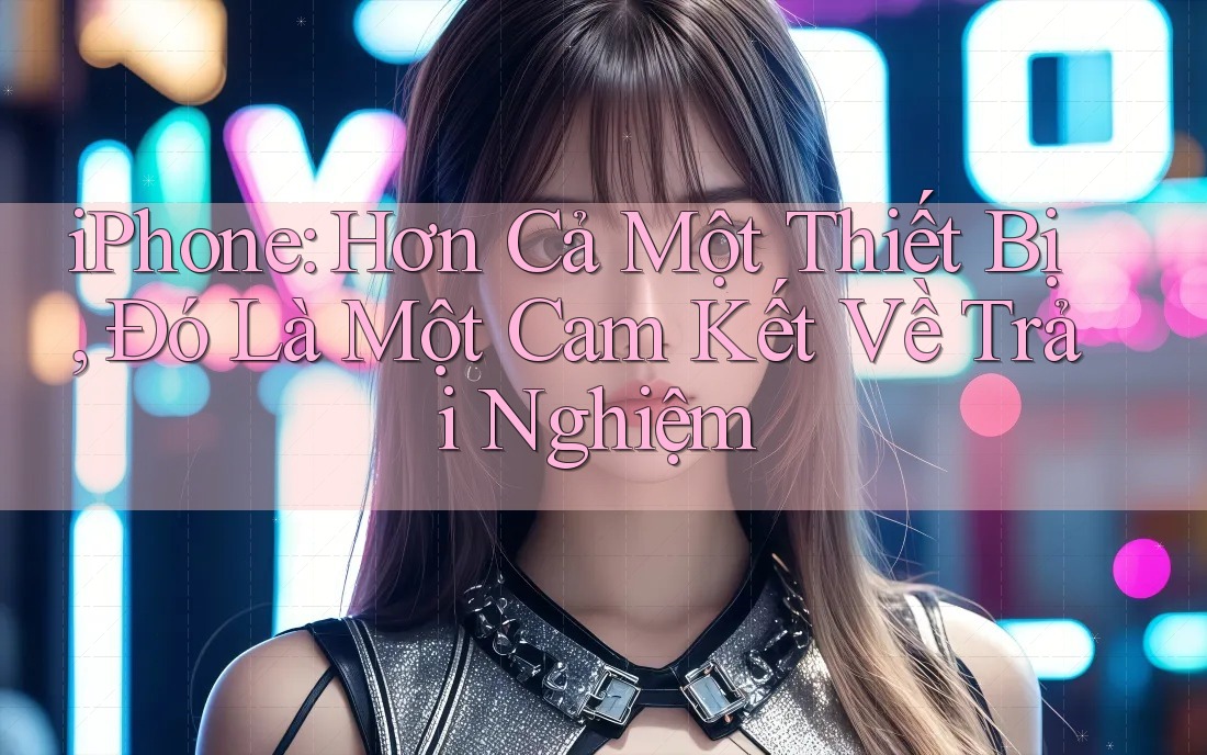iPhone: Hơn Cả Một Thiết Bị, Đó Là Một Cam Kết Về Trải Nghiệm