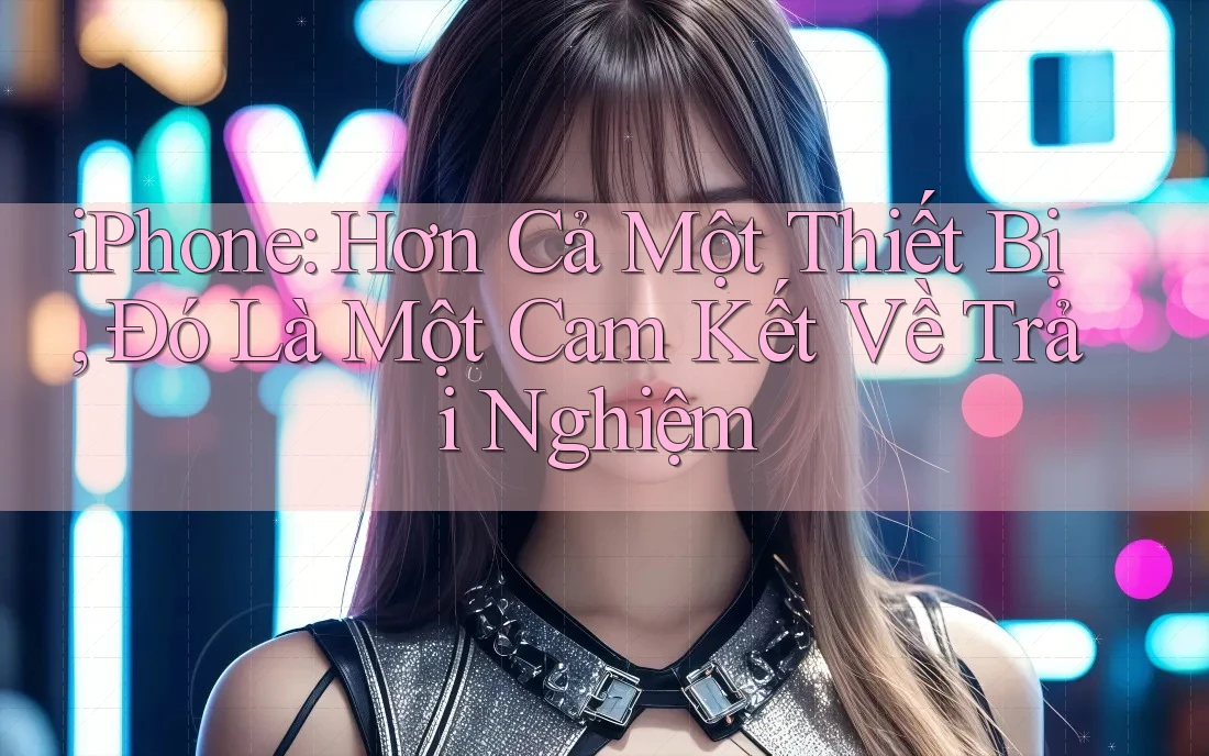 iPhone: Hơn Cả Một Thiết Bị, Đó Là Một Cam Kết Về Trải Nghiệm