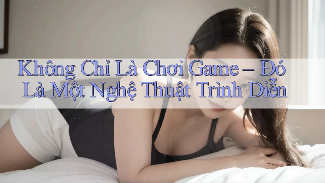 Không Chỉ Là Chơi Game – Đó Là Một Nghệ Thuật Trình Diễn