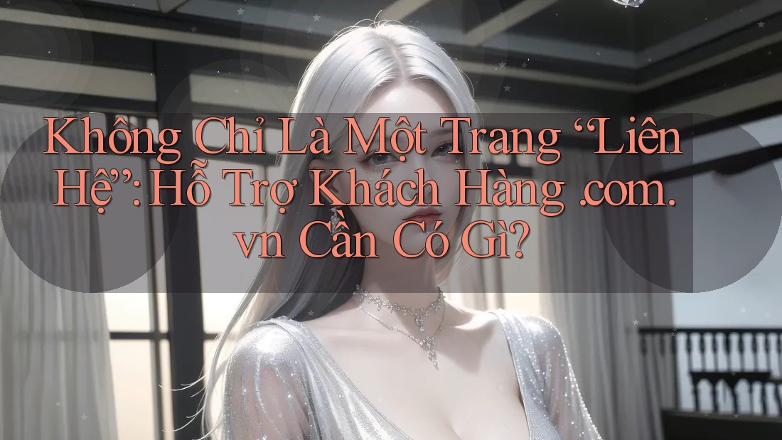 Không Chỉ Là Một Trang “Liên Hệ”: Hỗ Trợ Khách Hàng. com. vn Cần Có Gì?