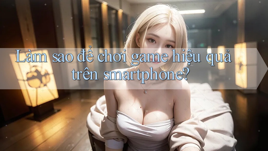 Làm sao để chơi game hiệu quả trên smartphone?