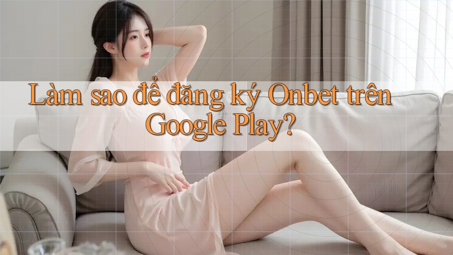 Làm sao để đăng ký Onbet trên Google Play?