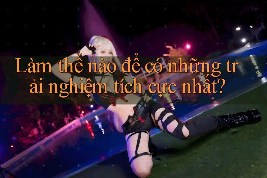 Làm thế nào để có những trải nghiệm tích cực nhất?