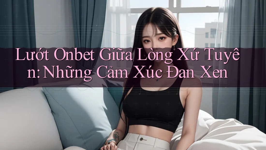 Lướt Onbet Giữa Lòng Xứ Tuyên: Những Cảm Xúc Đan Xen