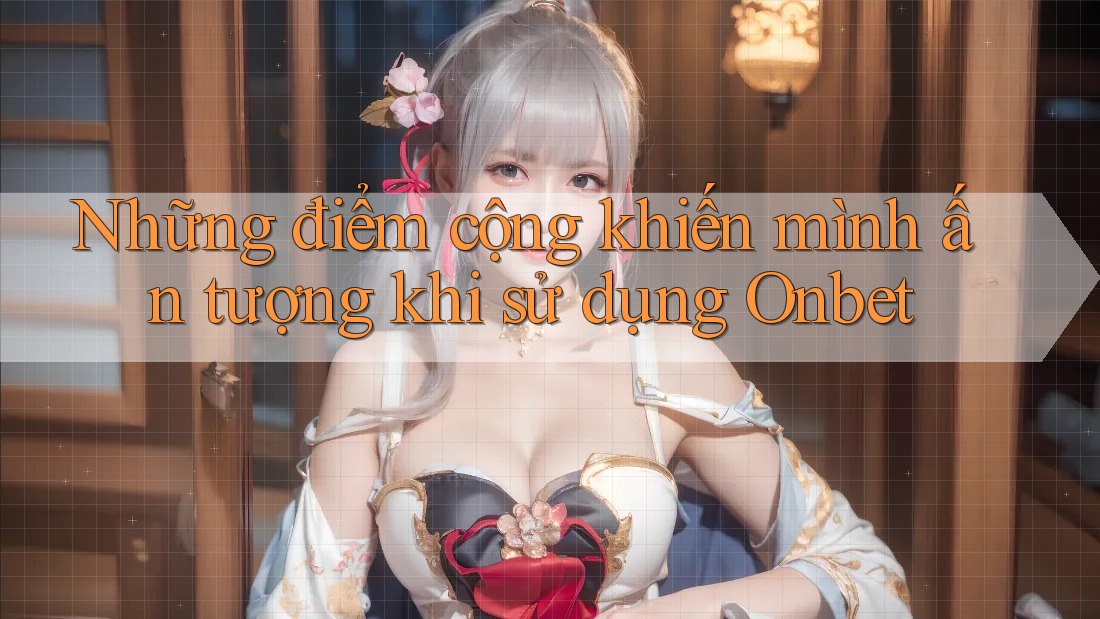 Những điểm cộng khiến mình ấn tượng khi sử dụng Onbet