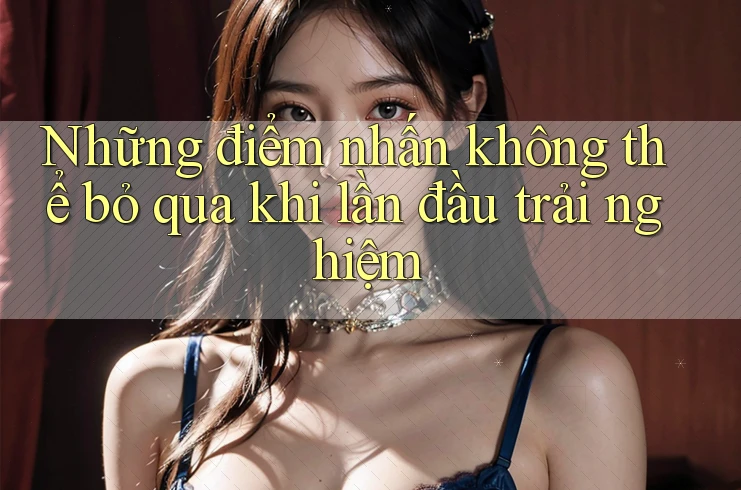 Những điểm nhấn không thể bỏ qua khi lần đầu trải nghiệm