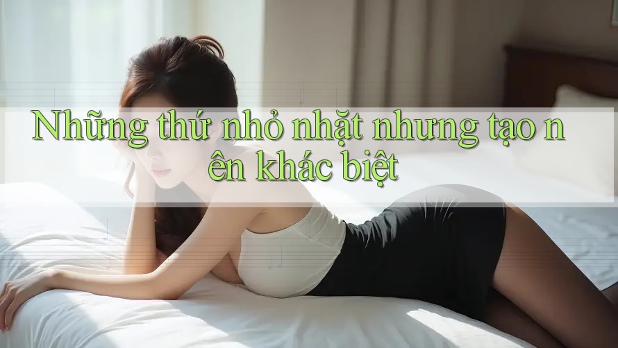 Những thứ nhỏ nhặt nhưng tạo nên khác biệt