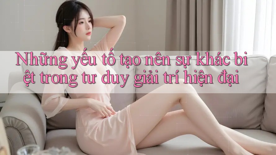 Những yếu tố tạo nên sự khác biệt trong tư duy giải trí hiện đại