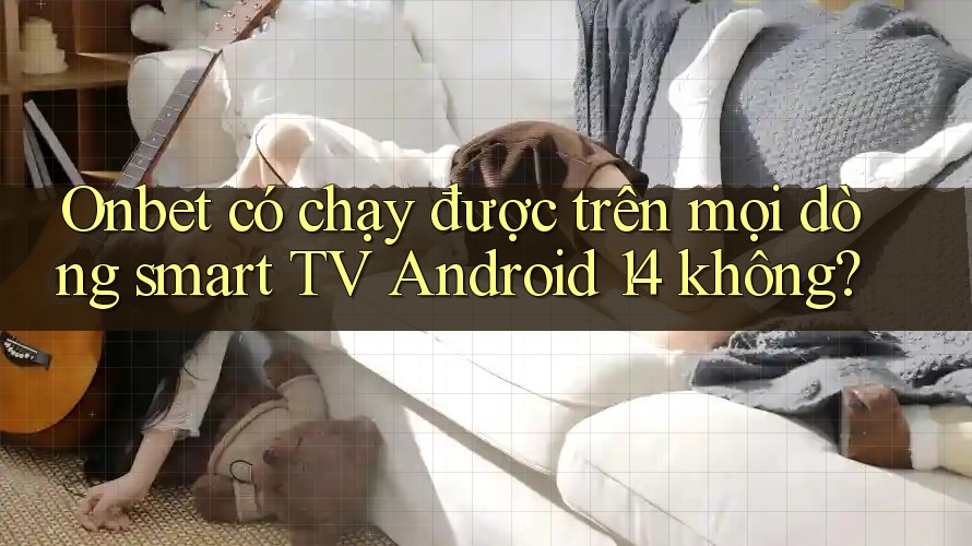 Onbet có chạy được trên mọi dòng smart TV Android 14 không?