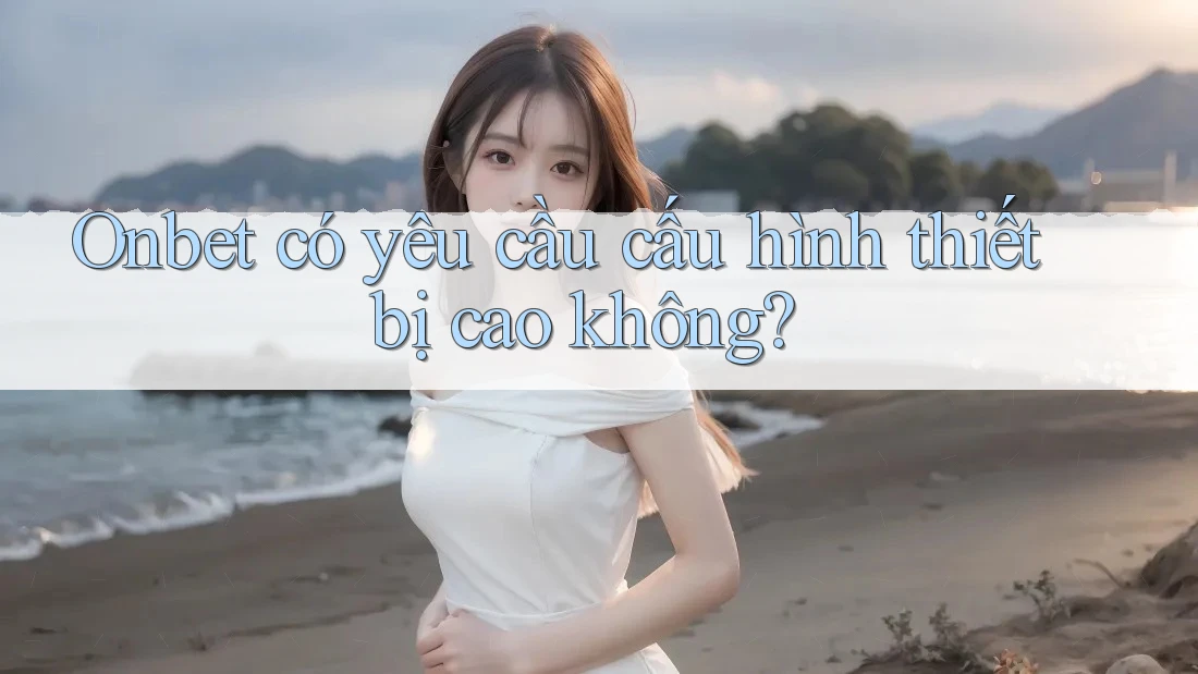 Onbet có yêu cầu cấu hình thiết bị cao không?