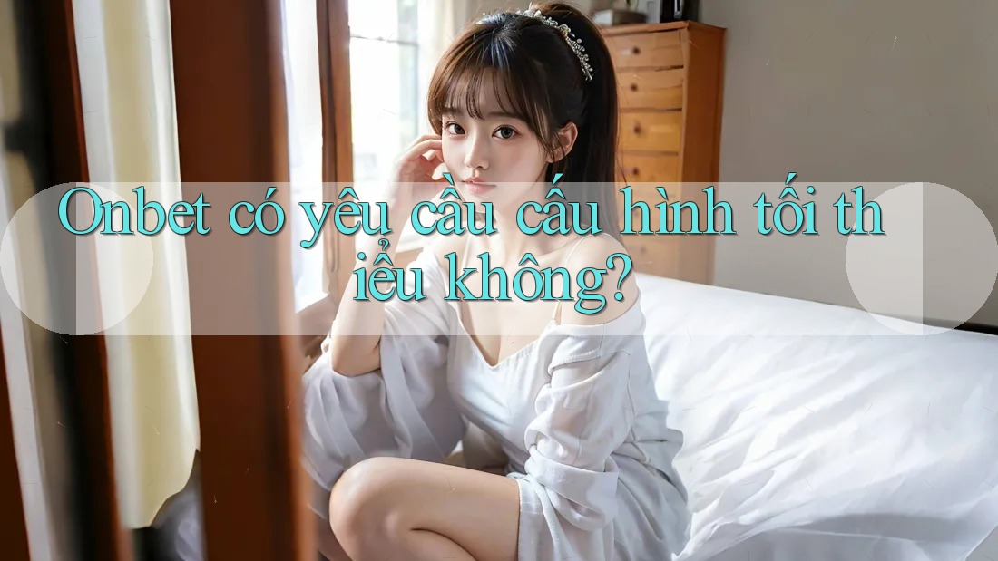 Onbet có yêu cầu cấu hình tối thiểu không?