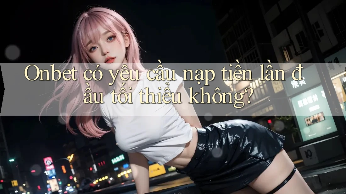 Onbet có yêu cầu nạp tiền lần đầu tối thiểu không?