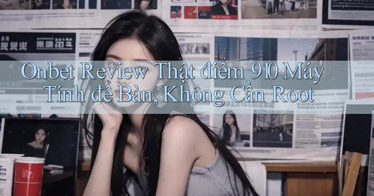 onbet review thật điểm 910 máy tính để bàn, không cần root