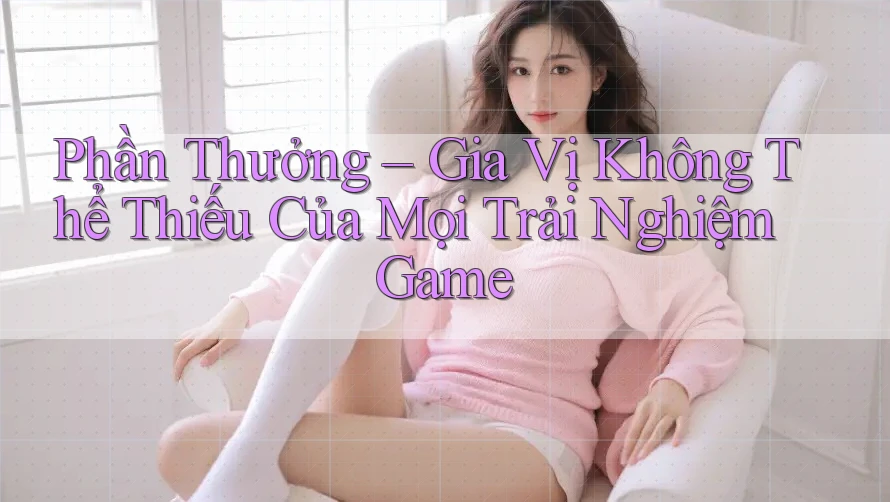 Phần Thưởng – Gia Vị Không Thể Thiếu Của Mọi Trải Nghiệm Game
