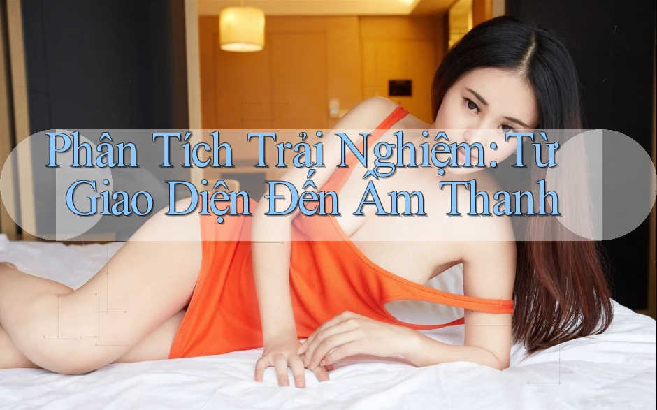 Phân Tích Trải Nghiệm: Từ Giao Diện Đến Âm Thanh
