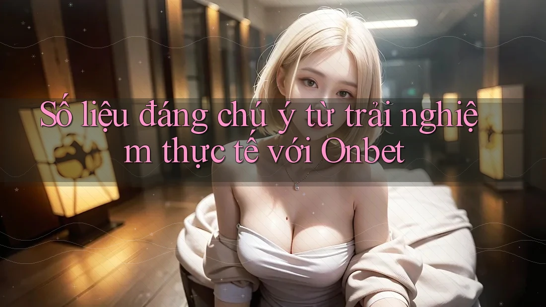 Số liệu đáng chú ý từ trải nghiệm thực tế với Onbet