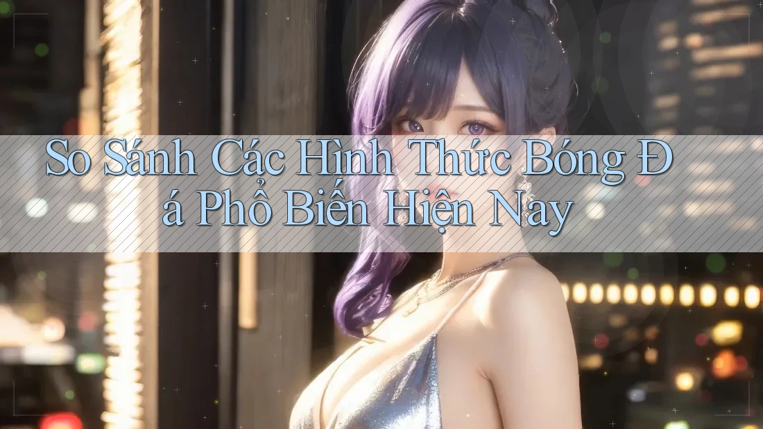 So Sánh Các Hình Thức Bóng Đá Phổ Biến Hiện Nay