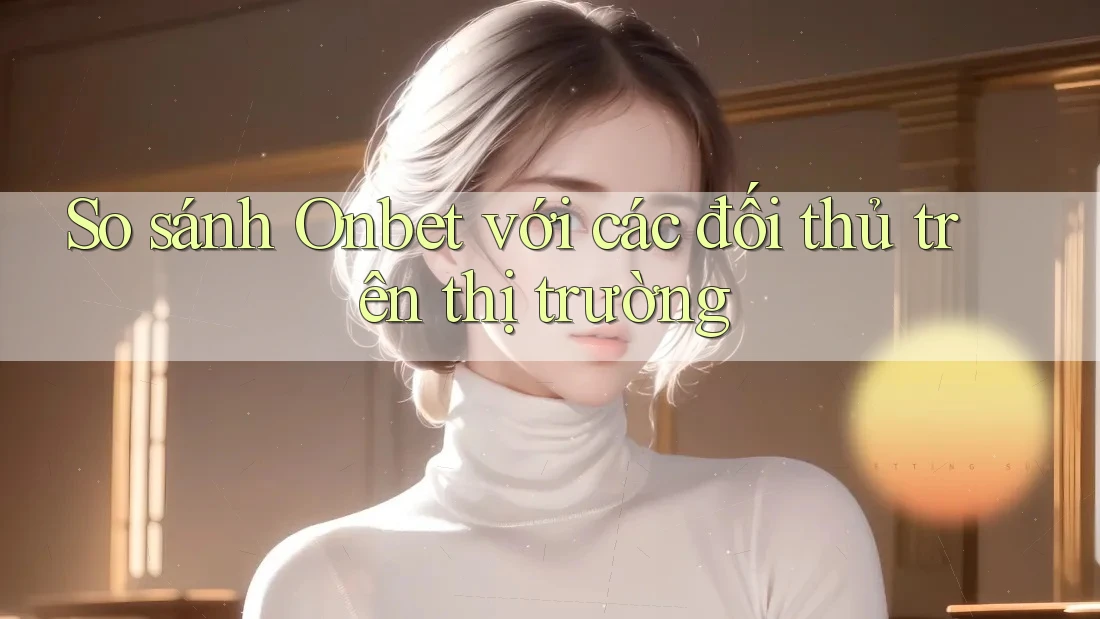 So sánh Onbet với các đối thủ trên thị trường