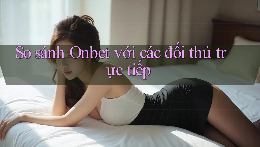 So sánh Onbet với các đối thủ trực tiếp