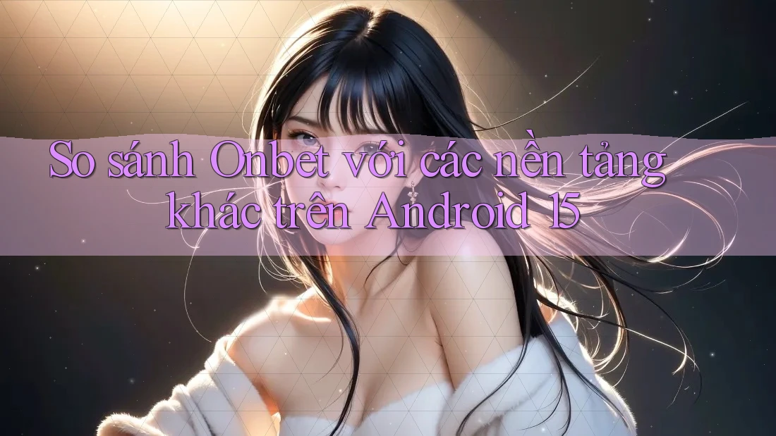 So sánh Onbet với các nền tảng khác trên Android 15