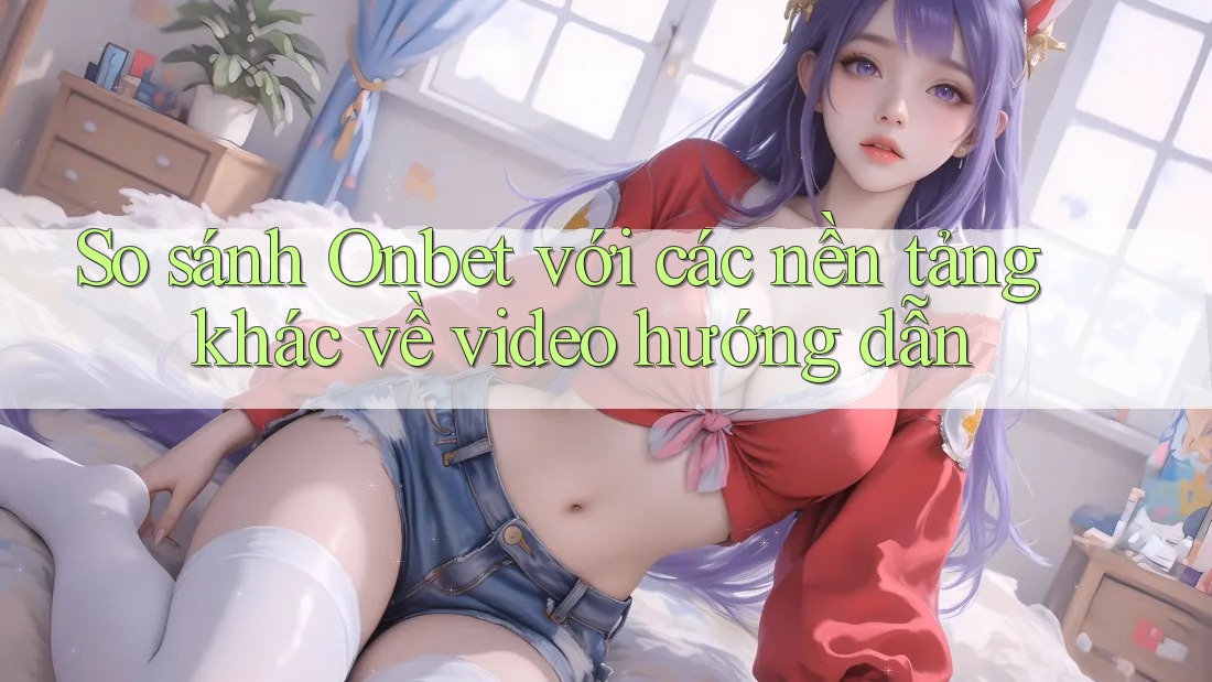 So sánh Onbet với các nền tảng khác về video hướng dẫn