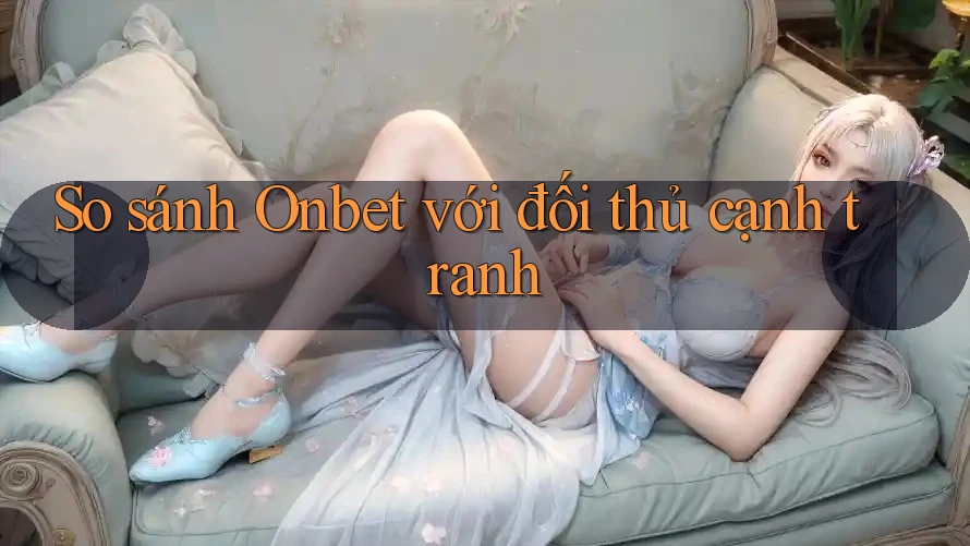 So sánh Onbet với đối thủ cạnh tranh