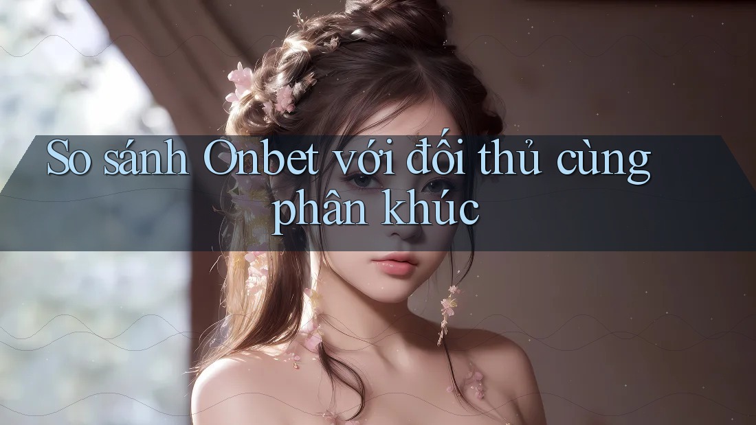 So sánh Onbet với đối thủ cùng phân khúc
