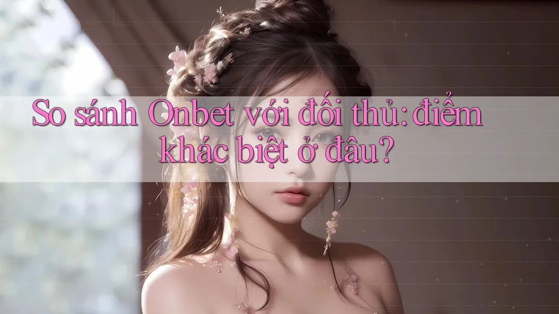 So sánh Onbet với đối thủ: điểm khác biệt ở đâu?