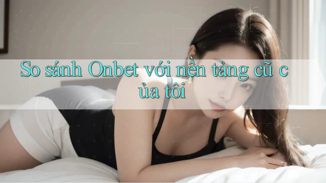 So sánh Onbet với nền tảng cũ của tôi