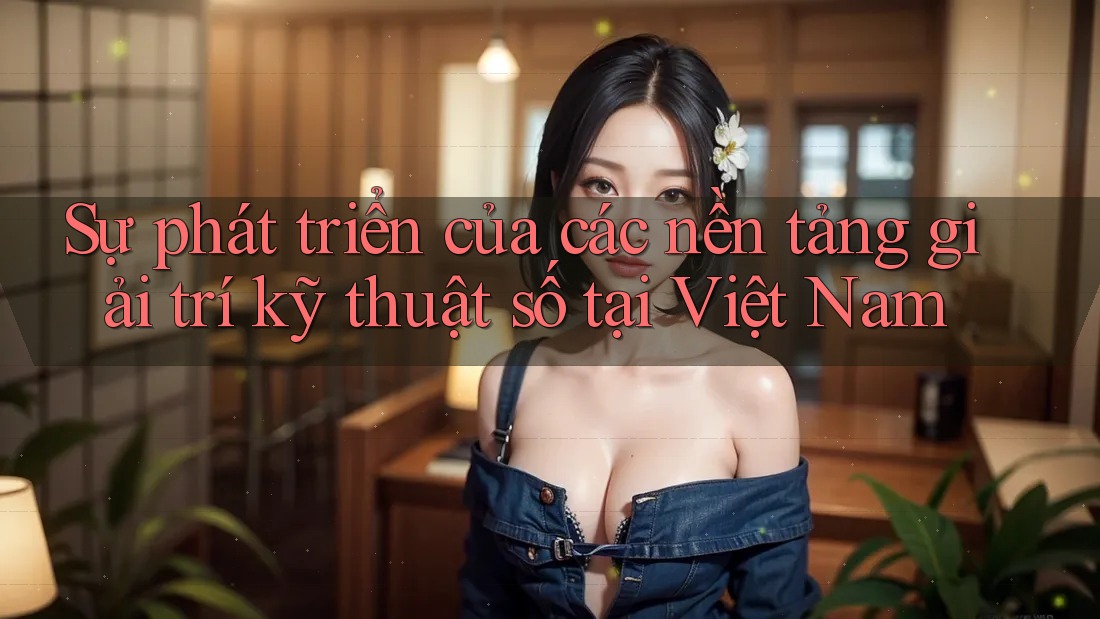 Sự phát triển của các nền tảng giải trí kỹ thuật số tại Việt Nam