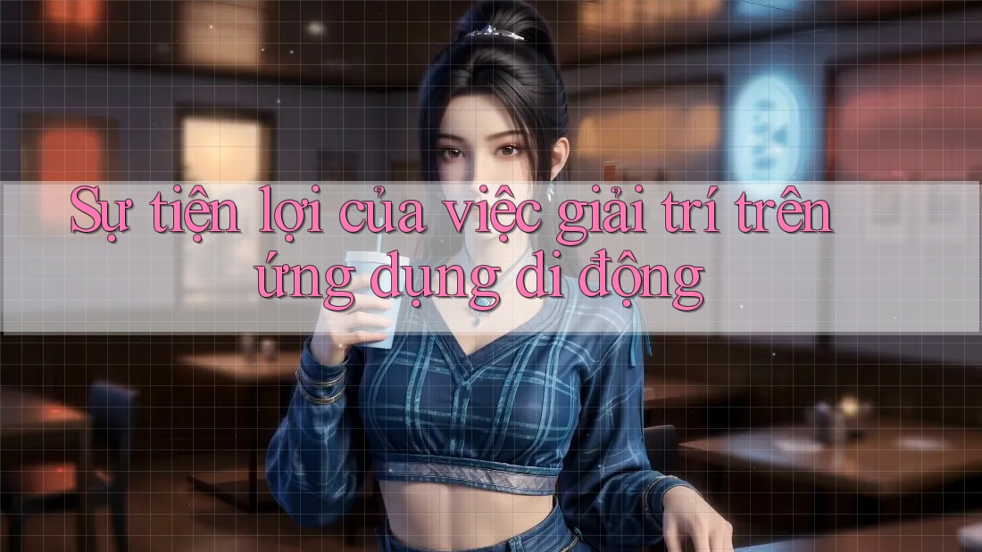 Sự tiện lợi của việc giải trí trên ứng dụng di động