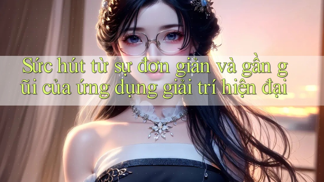 Sức hút từ sự đơn giản và gần gũi của ứng dụng giải trí hiện đại