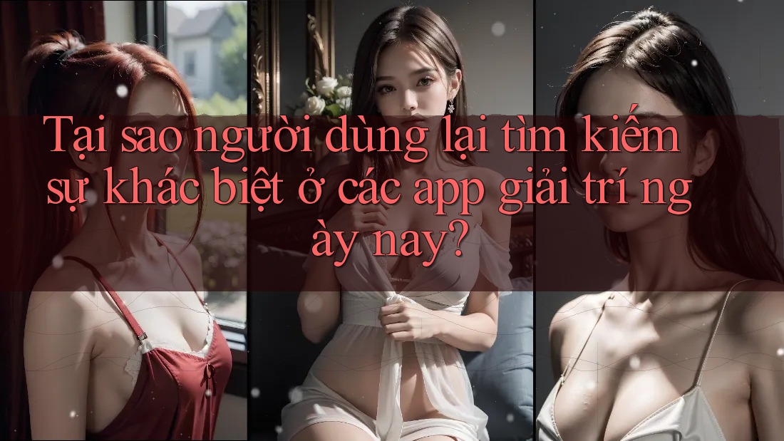 Tại sao người dùng lại tìm kiếm sự khác biệt ở các app giải trí ngày nay?